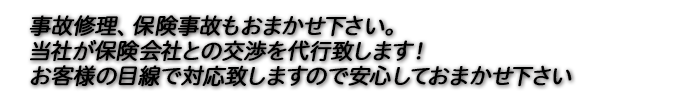 事故修理、保険事故もおまかせ下さい。 当社が保険会社との交渉を代行致します！ お客様の目線で対応致しますので安心しておまかせ下さい